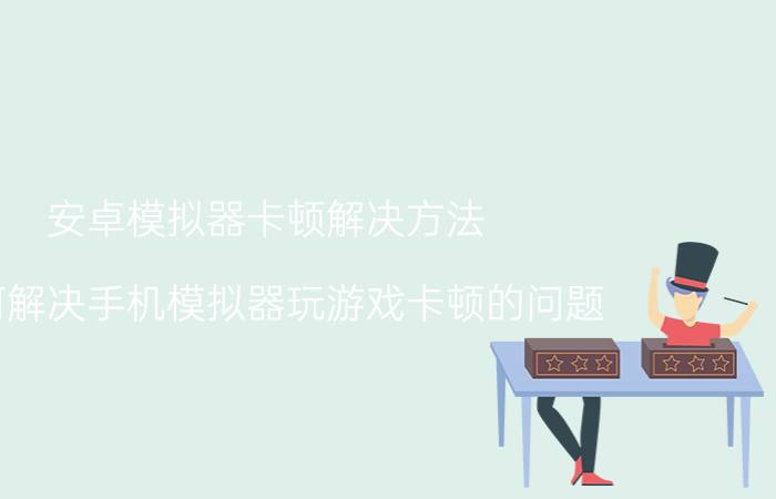 安卓模拟器卡顿解决方法 如何解决手机模拟器玩游戏卡顿的问题？